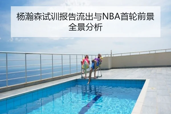 杨瀚森试训报告流出与NBA首轮前景全景分析